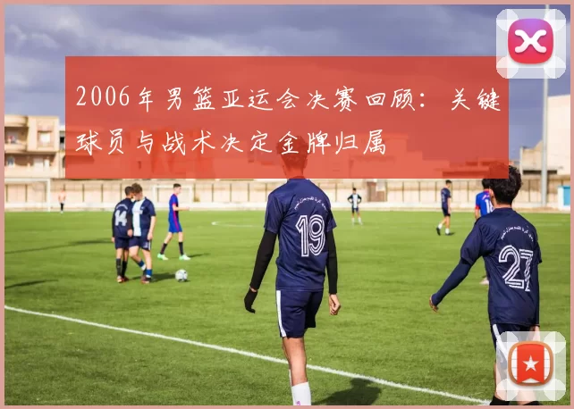 2006年男篮亚运会决赛回顾:关键球员与战术决定金牌归属