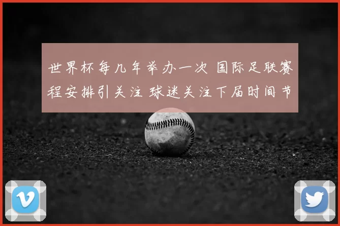 世界杯每几年举办一次 国际足联赛程安排引关注 球迷关注下届时间节点