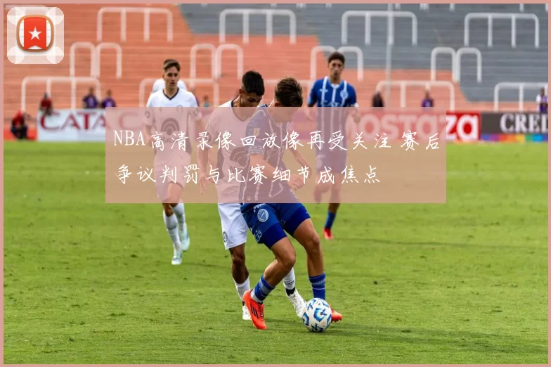 NBA高清录像回放像再受关注 赛后争议判罚与比赛细节成焦点