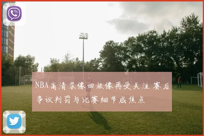 NBA高清录像回放像再受关注 赛后争议判罚与比赛细节成焦点