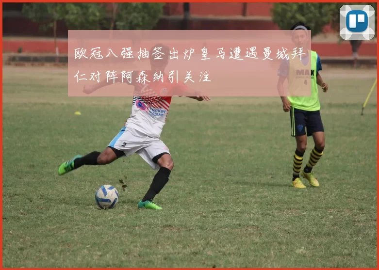 欧冠八强抽签出炉皇马遭遇曼城拜仁对阵阿森纳引关注