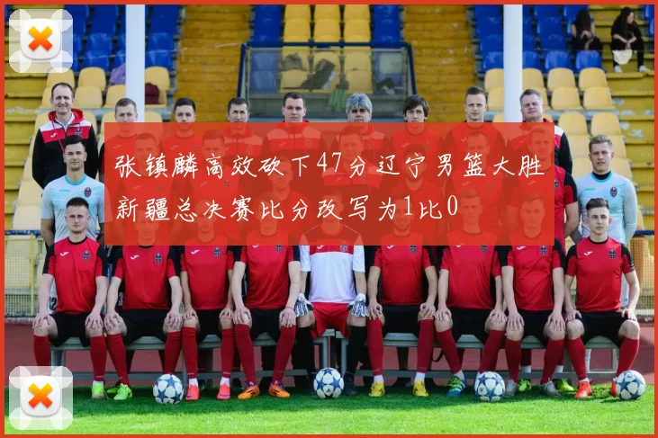 张镇麟高效砍下47分辽宁男篮大胜新疆总决赛比分改写为1比0
