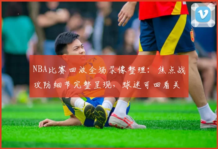 NBA比赛回放全场录像整理：焦点战攻防细节完整呈现，球迷可回看关键回合