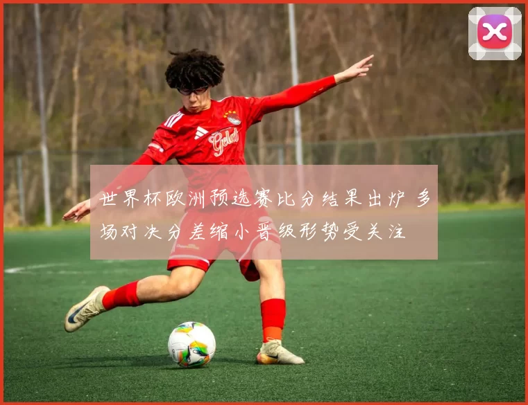 世界杯欧洲预选赛比分结果出炉 多场对决分差缩小晋级形势受关注