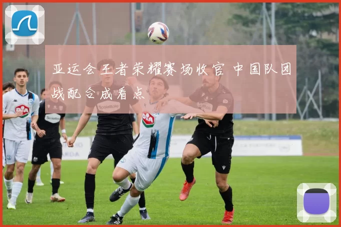 亚运会王者荣耀赛场收官 中国队团战配合成看点