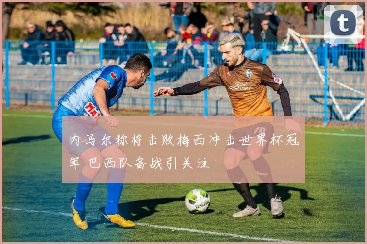内马尔称将击败梅西冲击世界杯冠军 巴西队备战引关注