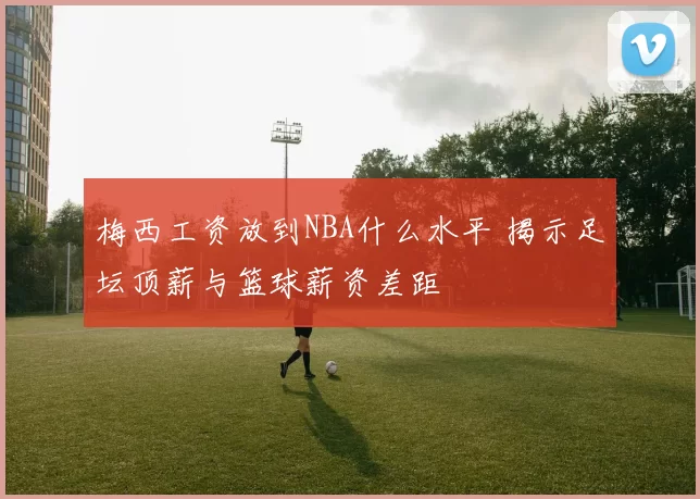 梅西工资放到NBA什么水平 揭示足坛顶薪与篮球薪资差距