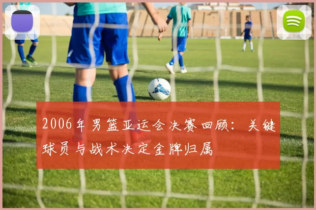 2006年男篮亚运会决赛回顾:关键球员与战术决定金牌归属
