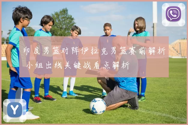 印度男篮对阵伊拉克男篮赛前解析 小组出线关键战看点解析