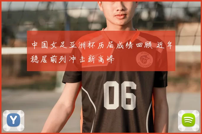 中国女足亚洲杯历届成绩回顾 近年稳居前列冲击新高峰
