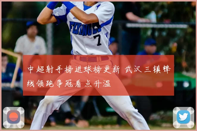 中超射手榜进球榜更新 武汉三镇锋线领跑争冠看点升温