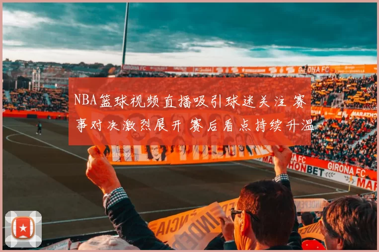 NBA篮球视频直播吸引球迷关注 赛事对决激烈展开 赛后看点持续升温
