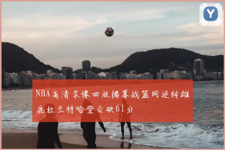 NBA高清录像回放揭幕战篮网逆转雄鹿杜兰特哈登合砍61分