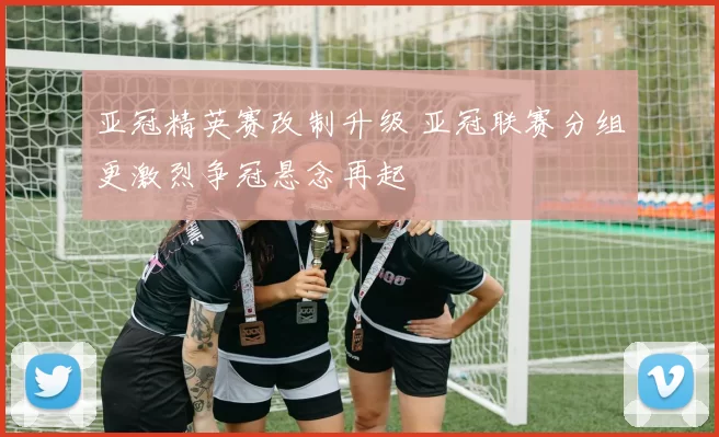 亚冠精英赛改制升级 亚冠联赛分组更激烈争冠悬念再起