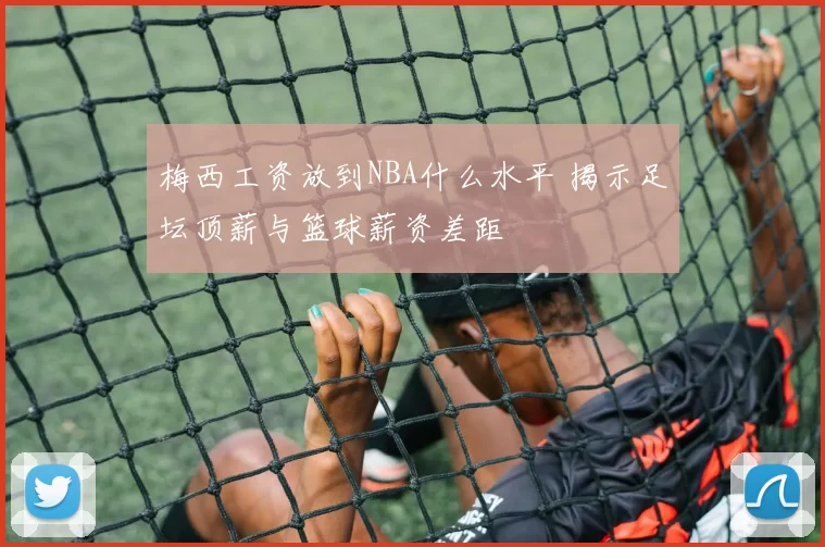 梅西工资放到NBA什么水平 揭示足坛顶薪与篮球薪资差距