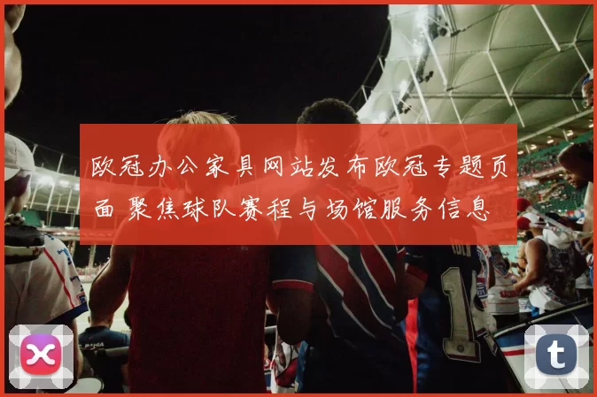 欧冠办公家具网站发布欧冠专题页面 聚焦球队赛程与场馆服务信息