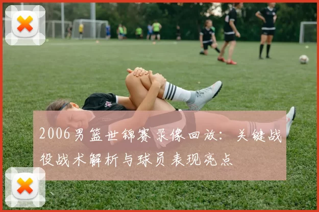 2006男篮世锦赛录像回放:关键战役战术解析与球员表现亮点
