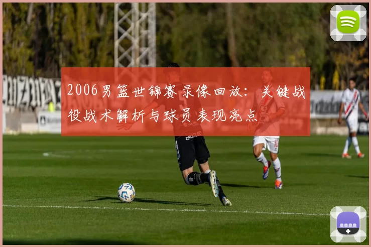 2006男篮世锦赛录像回放:关键战役战术解析与球员表现亮点