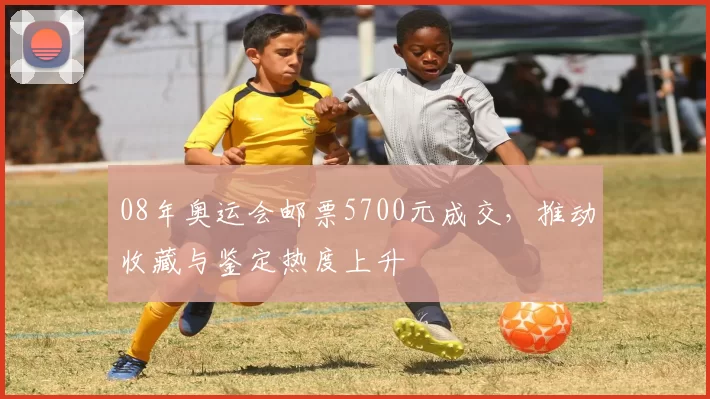 08年奥运会邮票5700元成交,推动收藏与鉴定热度上升
