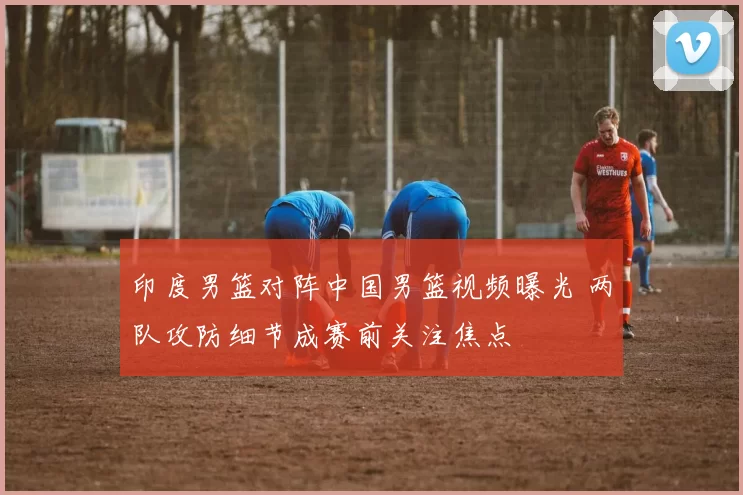 印度男篮对阵中国男篮视频曝光 两队攻防细节成赛前关注焦点