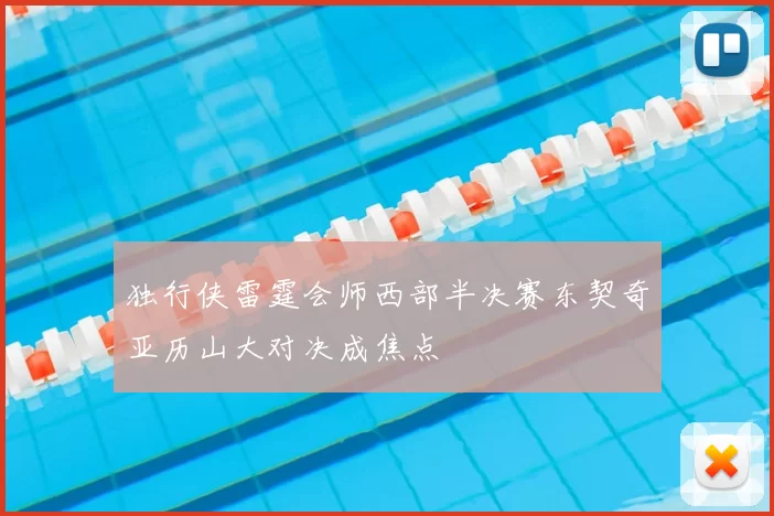 独行侠雷霆会师西部半决赛东契奇亚历山大对决成焦点