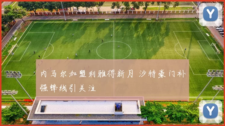 内马尔加盟利雅得新月 沙特豪门补强锋线引关注