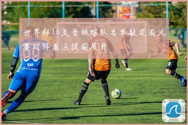世界杯16支晋级球队名单敲定淘汰赛对阵看点提前展开