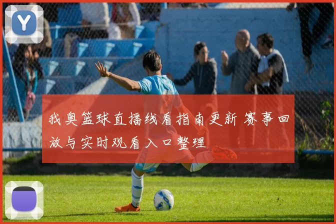 我奥篮球直播线看指南更新 赛事回放与实时观看入口整理