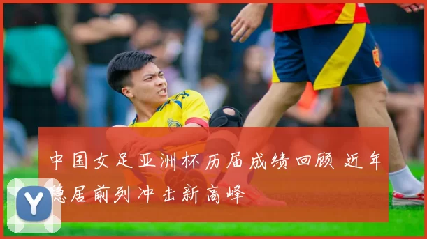 中国女足亚洲杯历届成绩回顾 近年稳居前列冲击新高峰