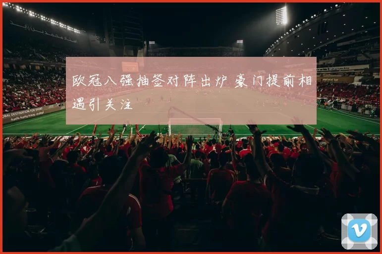 欧冠八强抽签对阵出炉 豪门提前相遇引关注