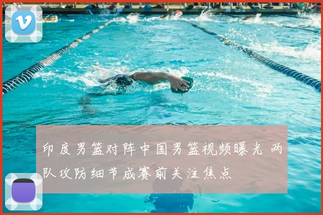 印度男篮对阵中国男篮视频曝光 两队攻防细节成赛前关注焦点
