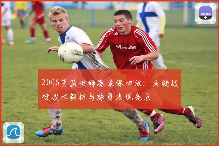 2006男篮世锦赛录像回放:关键战役战术解析与球员表现亮点