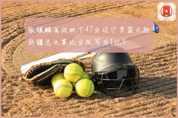 张镇麟高效砍下47分辽宁男篮大胜新疆总决赛比分改写为1比0