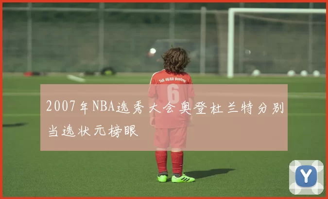 2007年NBA选秀大会奥登杜兰特分别当选状元榜眼