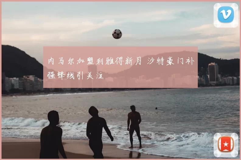 内马尔加盟利雅得新月 沙特豪门补强锋线引关注