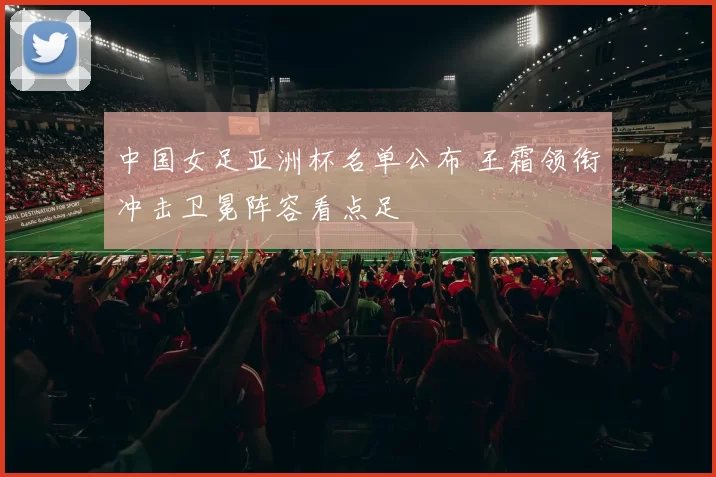 中国女足亚洲杯名单公布 王霜领衔冲击卫冕阵容看点足