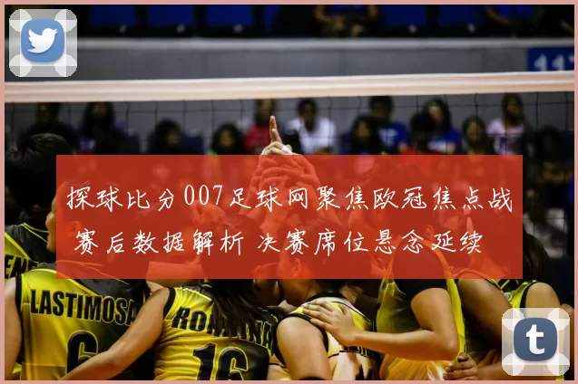探球比分007足球网聚焦欧冠焦点战 赛后数据解析 决赛席位悬念延续