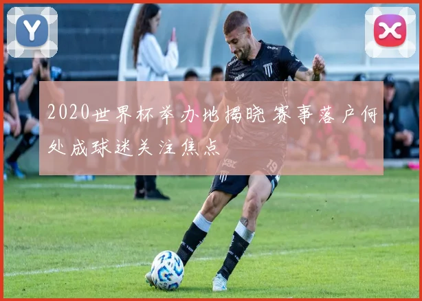 2020世界杯举办地揭晓 赛事落户何处成球迷关注焦点