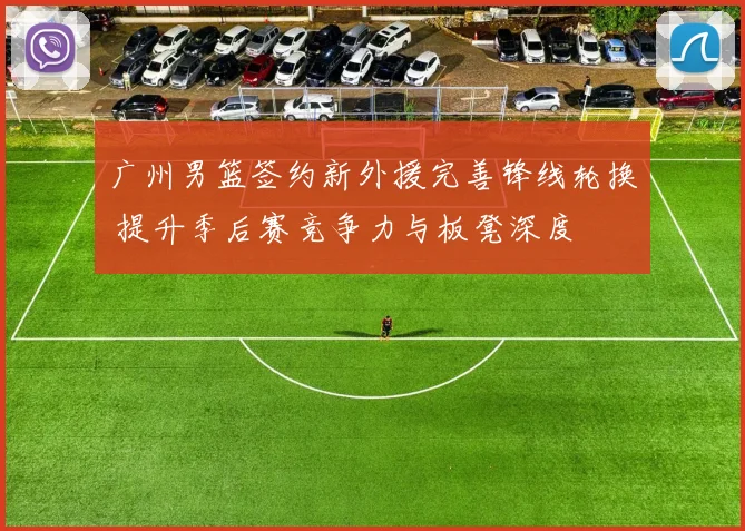 广州男篮签约新外援完善锋线轮换 提升季后赛竞争力与板凳深度