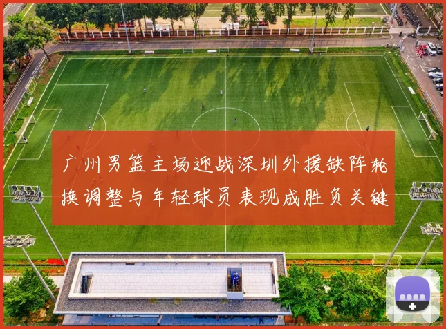 广州男篮主场迎战深圳外援缺阵轮换调整与年轻球员表现成胜负关键看点