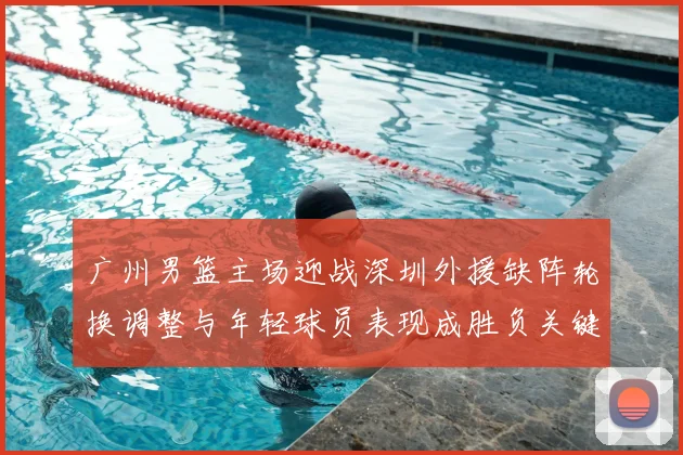 广州男篮主场迎战深圳外援缺阵轮换调整与年轻球员表现成胜负关键看点