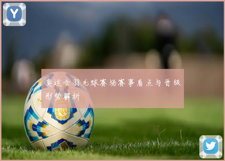 奥运会羽毛球赛场赛事看点与晋级形势解析